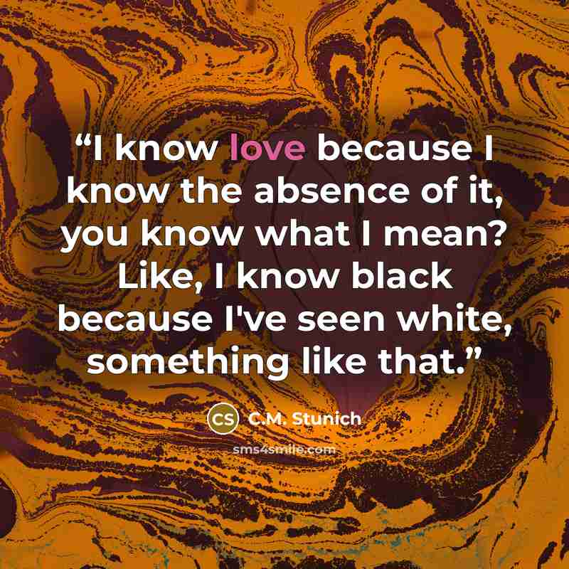 “I know love because I know the absence of it, you know what I mean? Like, I know black because I've seen white, something like that.” quote by C.M. Stunich