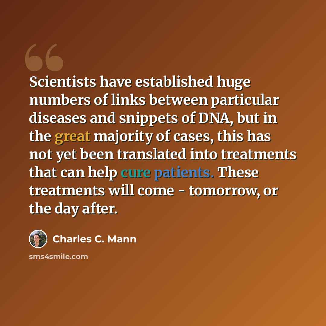 “Scientists have established huge numbers of links between particular diseases and snippets of DNA, but in the great majority of cases, this has not yet been translated into treatments that can help cure patients. These treatments will come - tomorrow, or the day after.” quote by Charles C. Mann