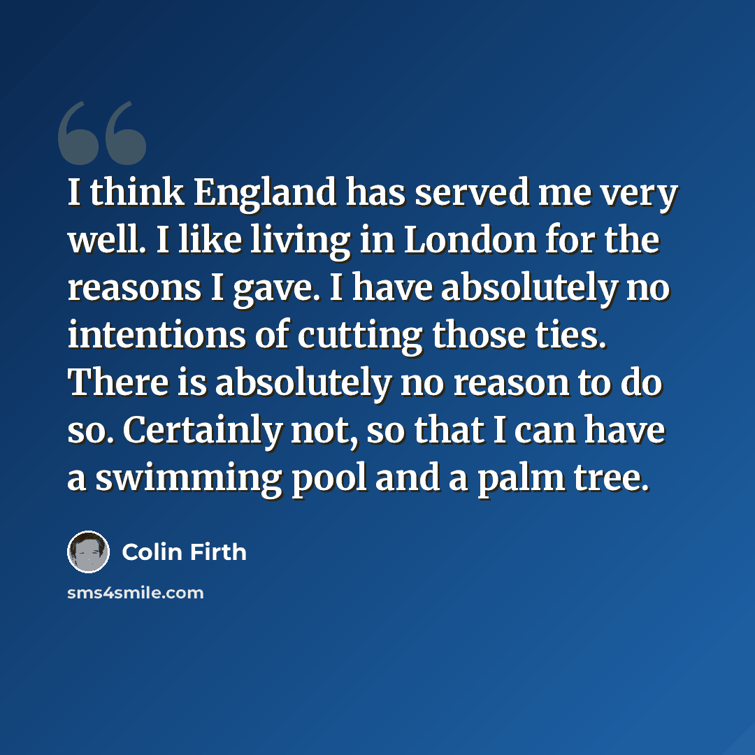“I think England has served me very well. I like living in London for the reasons I gave. I have absolutely no intentions of cutting those ties. There is absolutely no reason to do so. Certainly not, so that I can have a swimming pool and a palm tree.” quote by Colin Firth