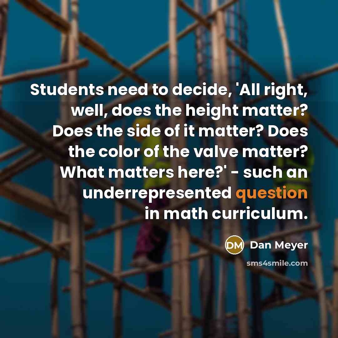 “Students need to decide, 'All right, well, does the height matter? Does the side of it matter? Does the color of the valve matter? What matters here?' - such an underrepresented question in math curriculum.” quote by Dan Meyer