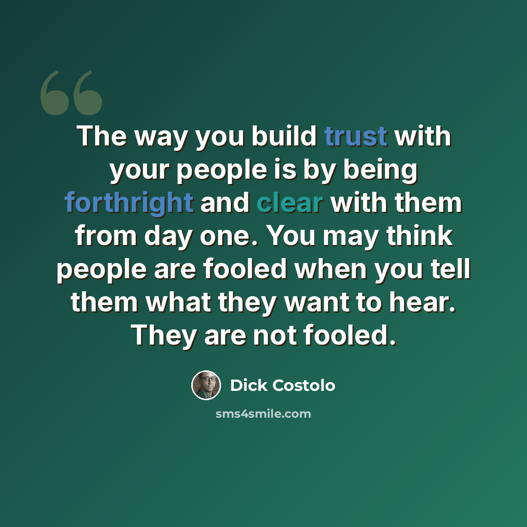 “The way you build trust with your people is by being forthright and clear with them from day one. You may think people are fooled when you tell them what they want to hear. They are not fooled.” quote by Dick Costolo