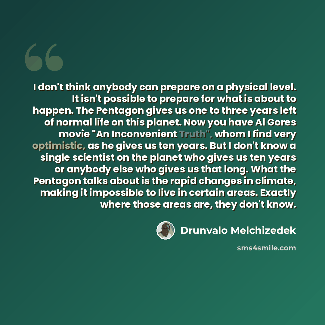 “I don't think anybody can prepare on a physical level. It isn't possible to prepare for what is about to happen. The Pentagon gives us one to three years left of normal life on this planet. Now you have Al Gores movie "An Inconvenient Truth", whom I find very optimistic, as he gives us ten years…” quote by Drunvalo Melchizedek