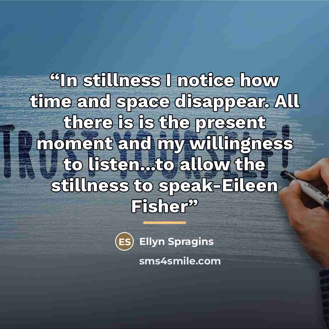“In stillness I notice how time and space disappear. All there is is the present moment and my willingness to listen...to allow the stillness to speak-Eileen Fisher” quote by Ellyn Spragins