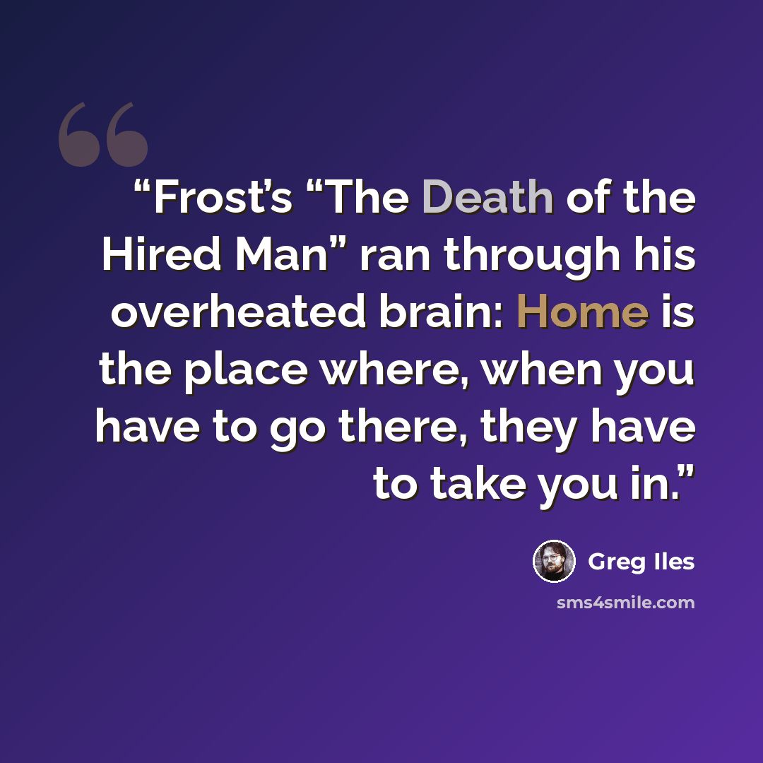 “Frost’s “The Death of the Hired Man” ran through his overheated brain: Home is the place where, when you have to go there, they have to take you in.” quote by Greg Iles