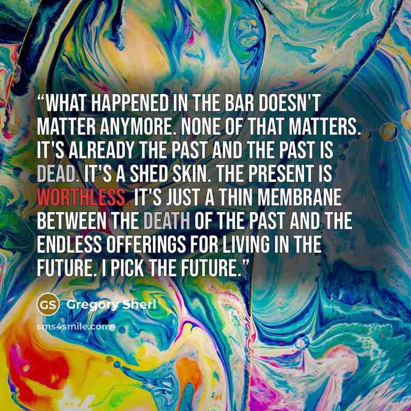 “What happened in the bar doesn't matter anymore. None of that matters. It's already the past and the past is dead. It's a shed skin. The present is worthless. It's just a thin membrane between the death of the past and the endless offerings for living in the future. I pick the future.” quote by Gregory Sherl