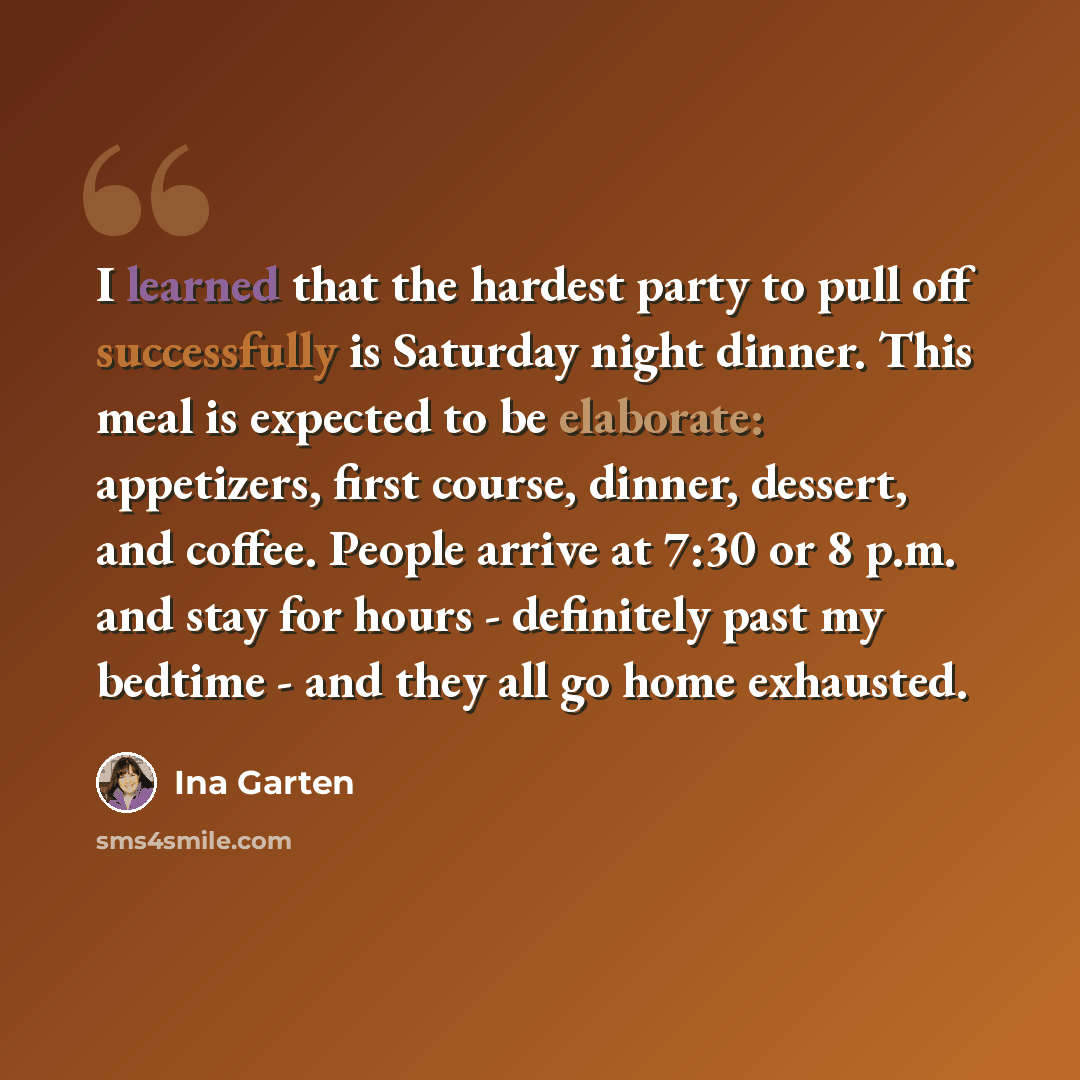 “I learned that the hardest party to pull off successfully is Saturday night dinner. This meal is expected to be elaborate: appetizers, first course, dinner, dessert, and coffee. People arrive at 7:30 or 8 p.m. and stay for hours - definitely past my bedtime - and they all go home exhausted.” quote by Ina Garten