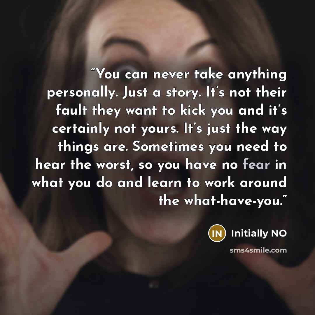 “You can never take anything personally. Just a story. It’s not their fault they want to kick you and it’s certainly not yours. It’s just the way things are. Sometimes you need to hear the worst, so you have no fear in what you do and learn to work around the what-have-you.” quote by Initially NO