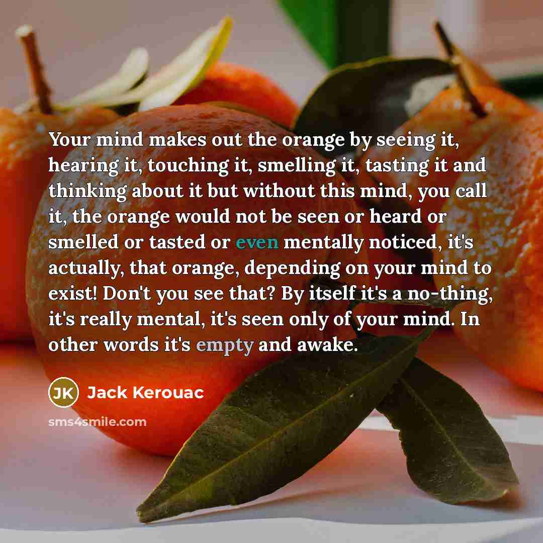 “Your mind makes out the orange by seeing it, hearing it, touching it, smelling it, tasting it and thinking about it but without this mind, you call it, the orange would not be seen or heard or smelled or tasted or even mentally noticed, it's actually, that orange, depending on your mind to exist!…” quote by Jack Kerouac