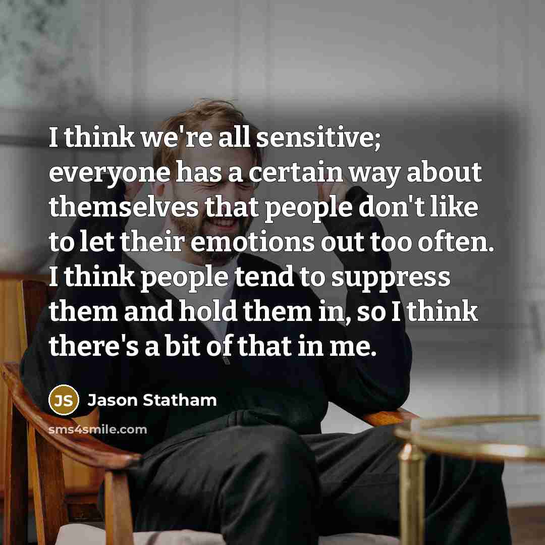 “I think we're all sensitive; everyone has a certain way about themselves that people don't like to let their emotions out too often. I think people tend to suppress them and hold them in, so I think there's a bit of that in me.” quote by Jason Statham
