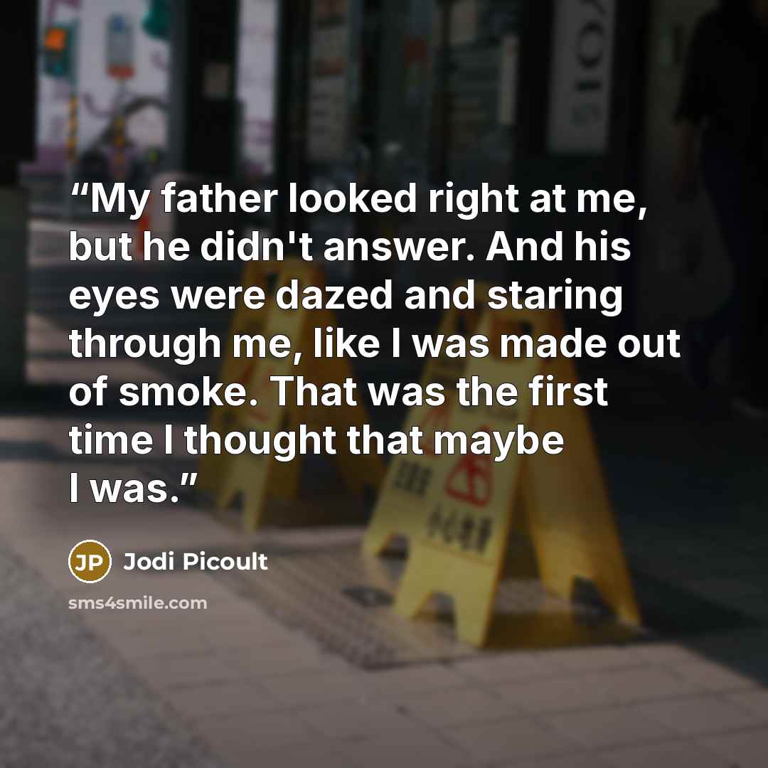 “My father looked right at me, but he didn't answer. And his eyes were dazed and staring through me, like I was made out of smoke. That was the first time I thought that maybe I was.” quote by Jodi Picoult