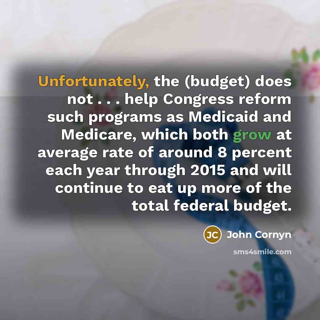 “Unfortunately, the (budget) does not . . . help Congress reform such programs as Medicaid and Medicare, which both grow at average rate of around 8 percent each year through 2015 and will continue to eat up more of the total federal budget.” quote by John Cornyn