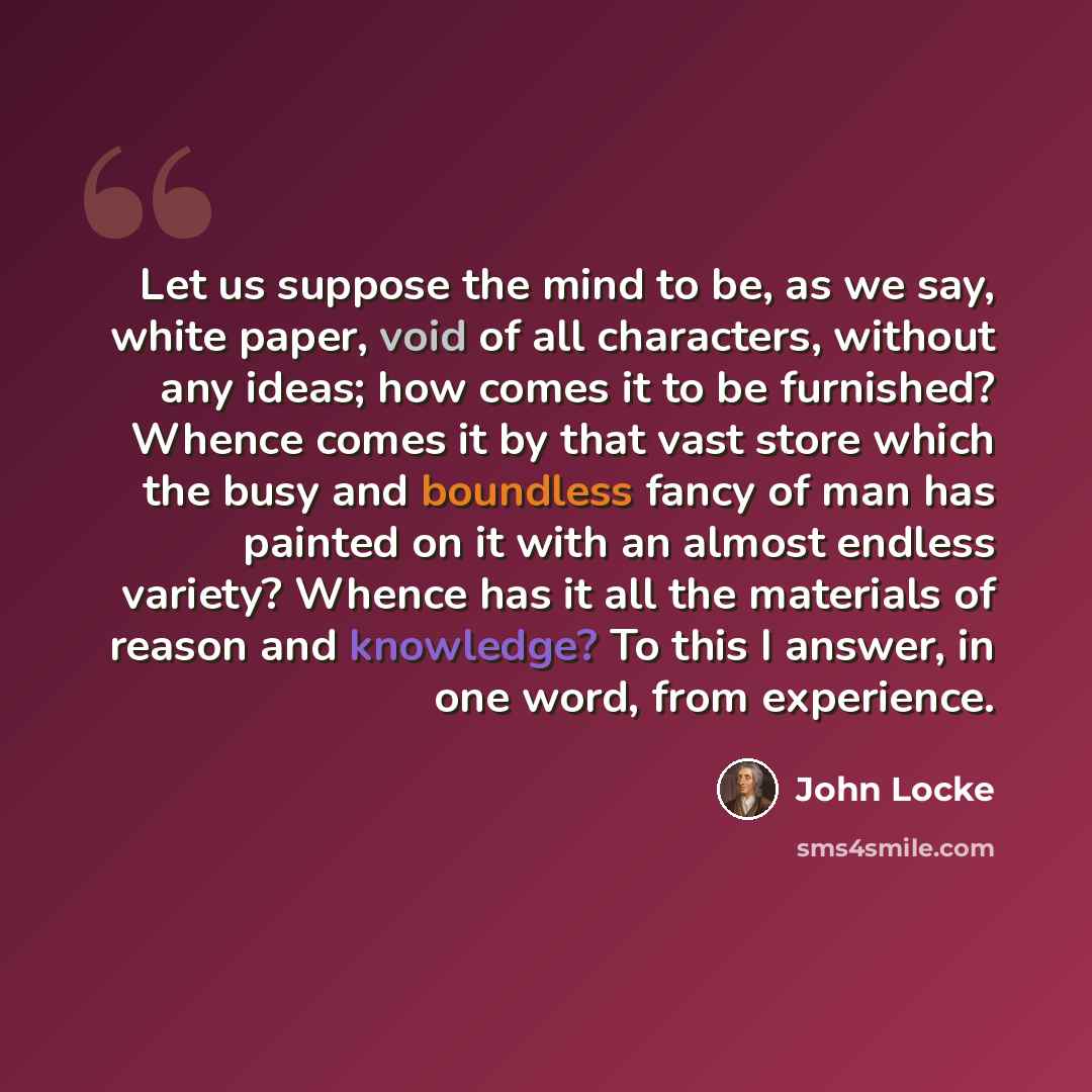 “Let us suppose the mind to be, as we say, white paper, void of all characters, without any ideas; how comes it to be furnished? Whence comes it by that vast store which the busy and boundless fancy of man has painted on it with an almost endless variety? Whence has it all the materials of reason…” quote by John Locke