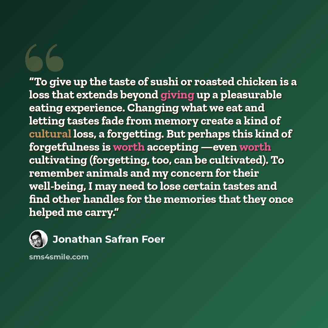 “To give up the taste of sushi or roasted chicken is a loss that extends beyond giving up a pleasurable eating experience. Changing what we eat and letting tastes fade from memory create a kind of cultural loss, a forgetting. But perhaps this kind of forgetfulness is worth accepting —even worth…” quote by Jonathan Safran Foer