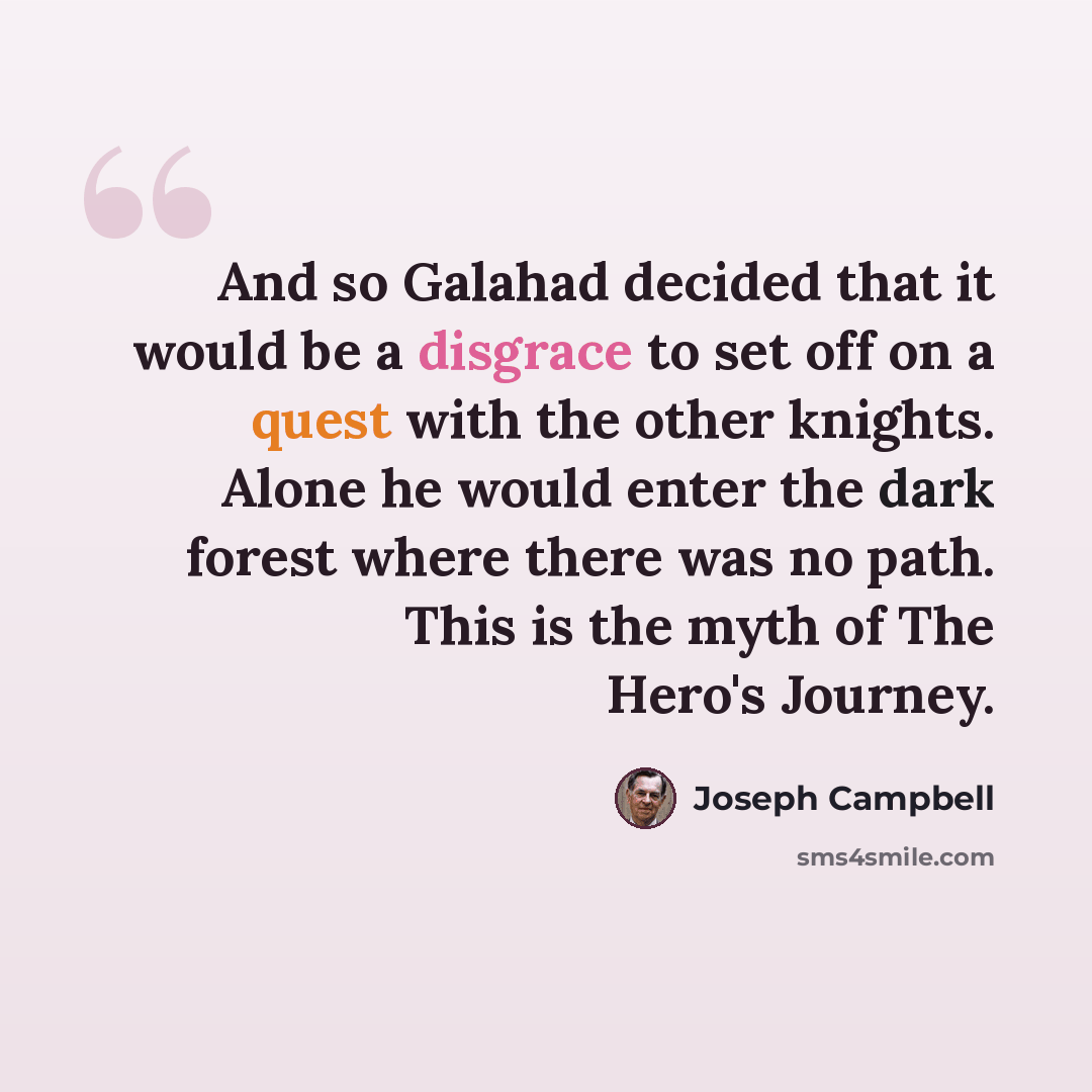 “And so Galahad decided that it would be a disgrace to set off on a quest with the other knights. Alone he would enter the dark forest where there was no path. This is the myth of The Hero's Journey.” quote by Joseph Campbell