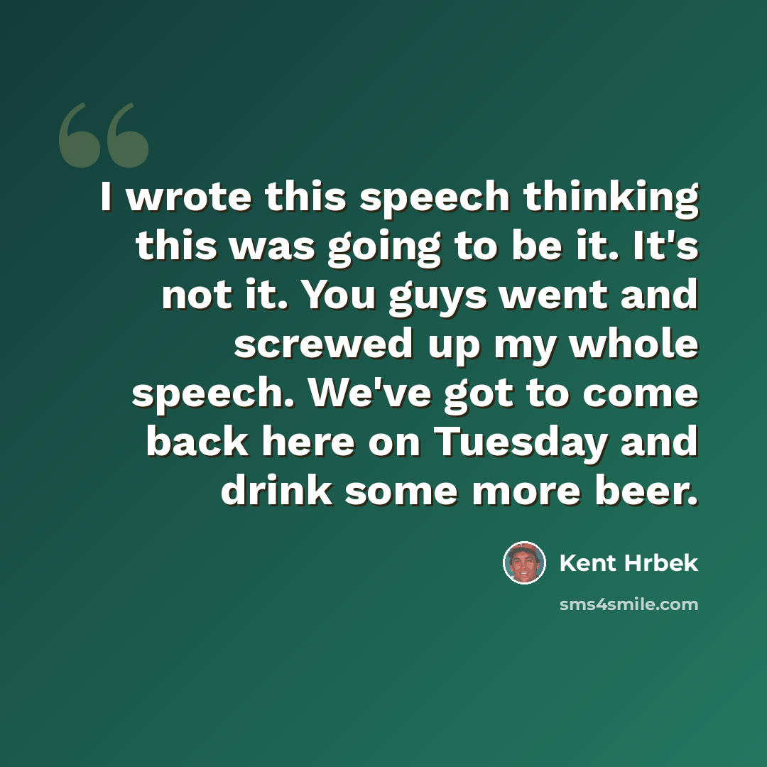 “I wrote this speech thinking this was going to be it. It's not it. You guys went and screwed up my whole speech. We've got to come back here on Tuesday and drink some more beer.” quote by Kent Hrbek