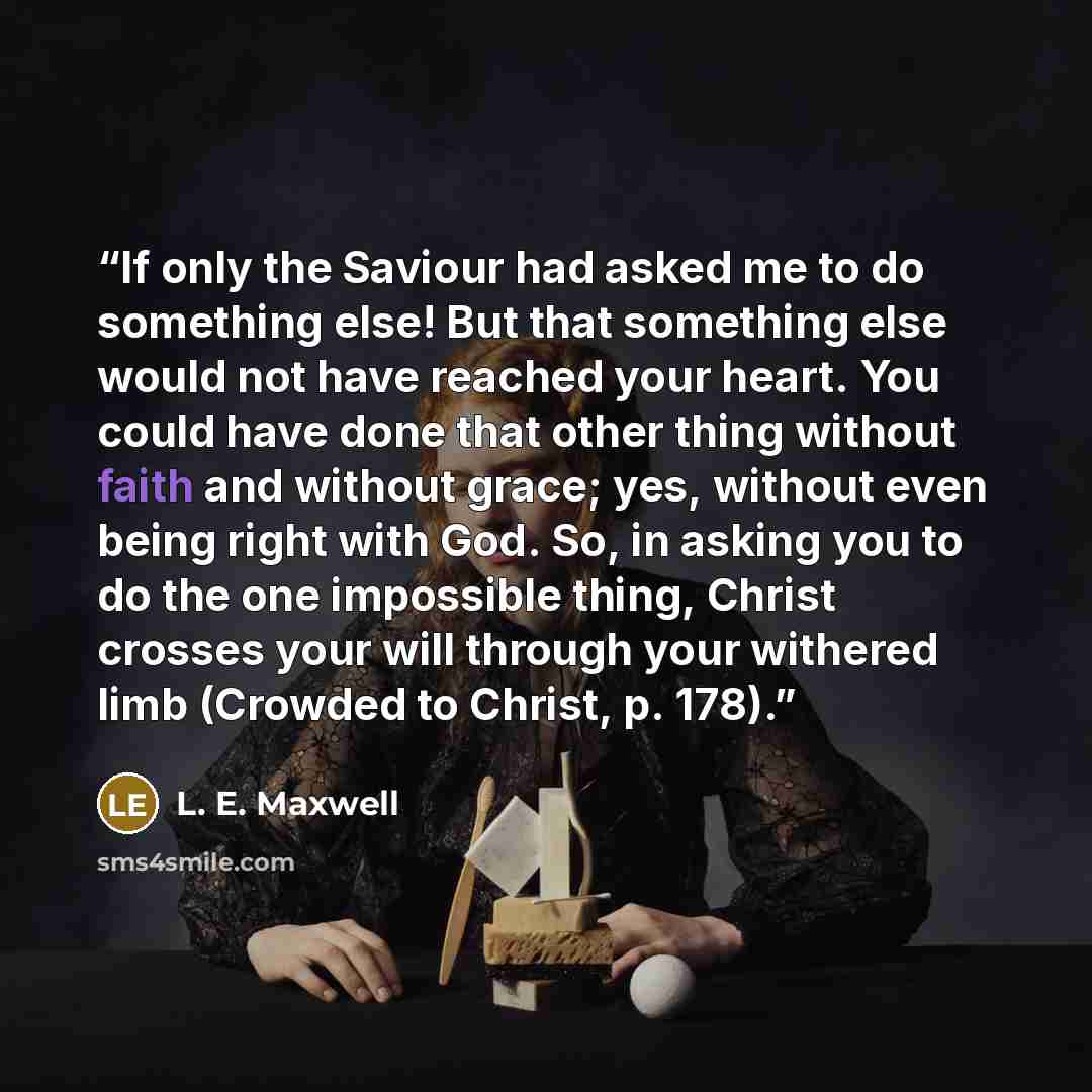 “If only the Saviour had asked me to do something else! But that something else would not have reached your heart. You could have done that other thing without faith and without grace; yes, without even being right with God. So, in asking you to do the one impossible thing, Christ crosses your will…” quote by L. E. Maxwell