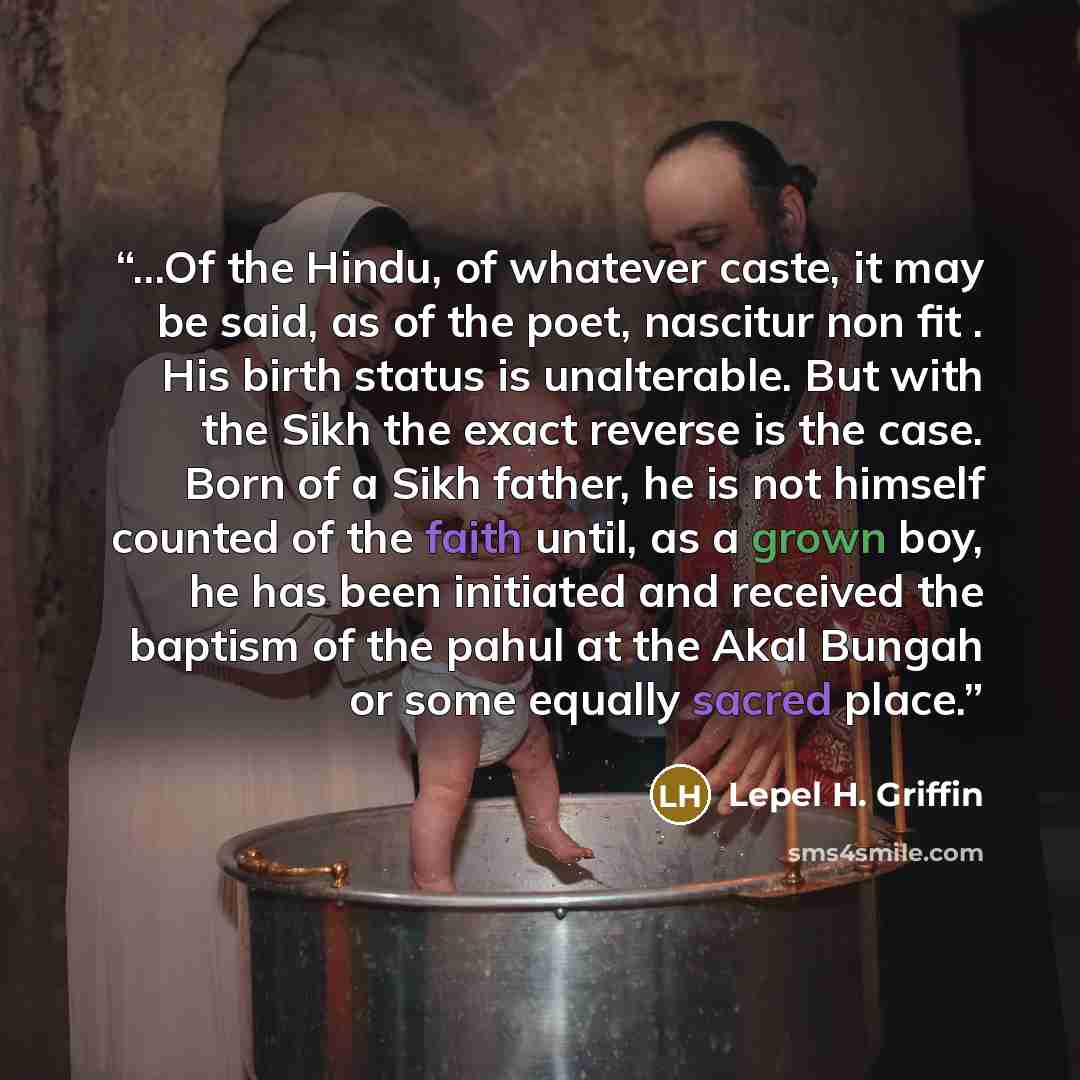 “...Of the Hindu, of whatever caste, it may be said, as of the poet, nascitur non fit . His birth status is unalterable. But with the Sikh the exact reverse is the case. Born of a Sikh father, he is not himself counted of the faith until, as a grown boy, he has been initiated and received the…” quote by Lepel H. Griffin