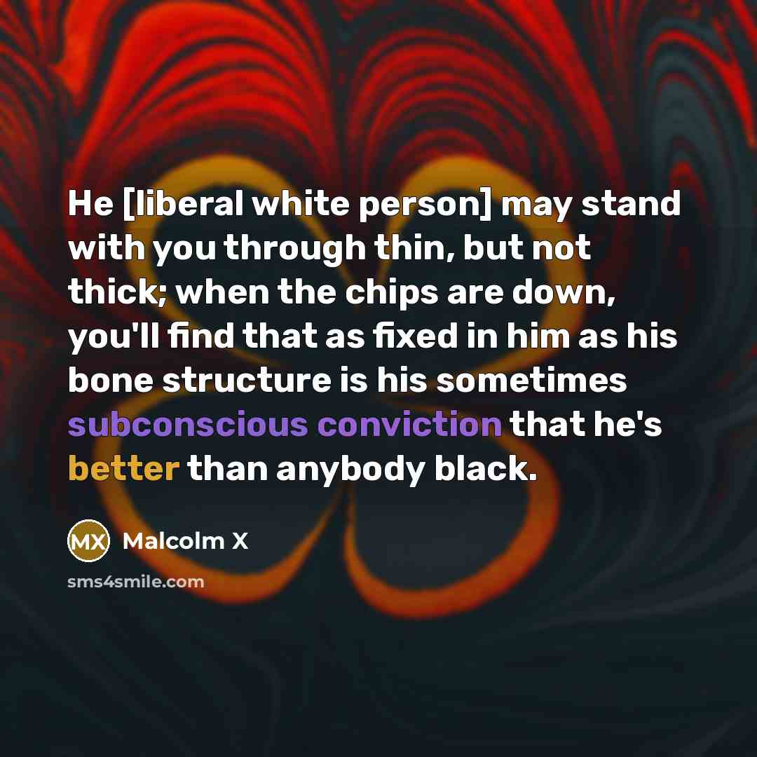 “He [liberal white person] may stand with you through thin, but not thick; when the chips are down, you'll find that as fixed in him as his bone structure is his sometimes subconscious conviction that he's better than anybody black.” quote by Malcolm X