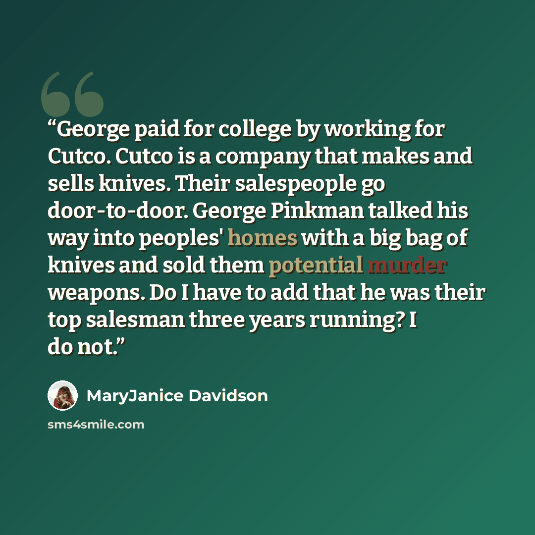 “George paid for college by working for Cutco. Cutco is a company that makes and sells knives. Their salespeople go door-to-door. George Pinkman talked his way into peoples' homes with a big bag of knives and sold them potential murder weapons. Do I have to add that he was their top salesman three…” quote by MaryJanice Davidson