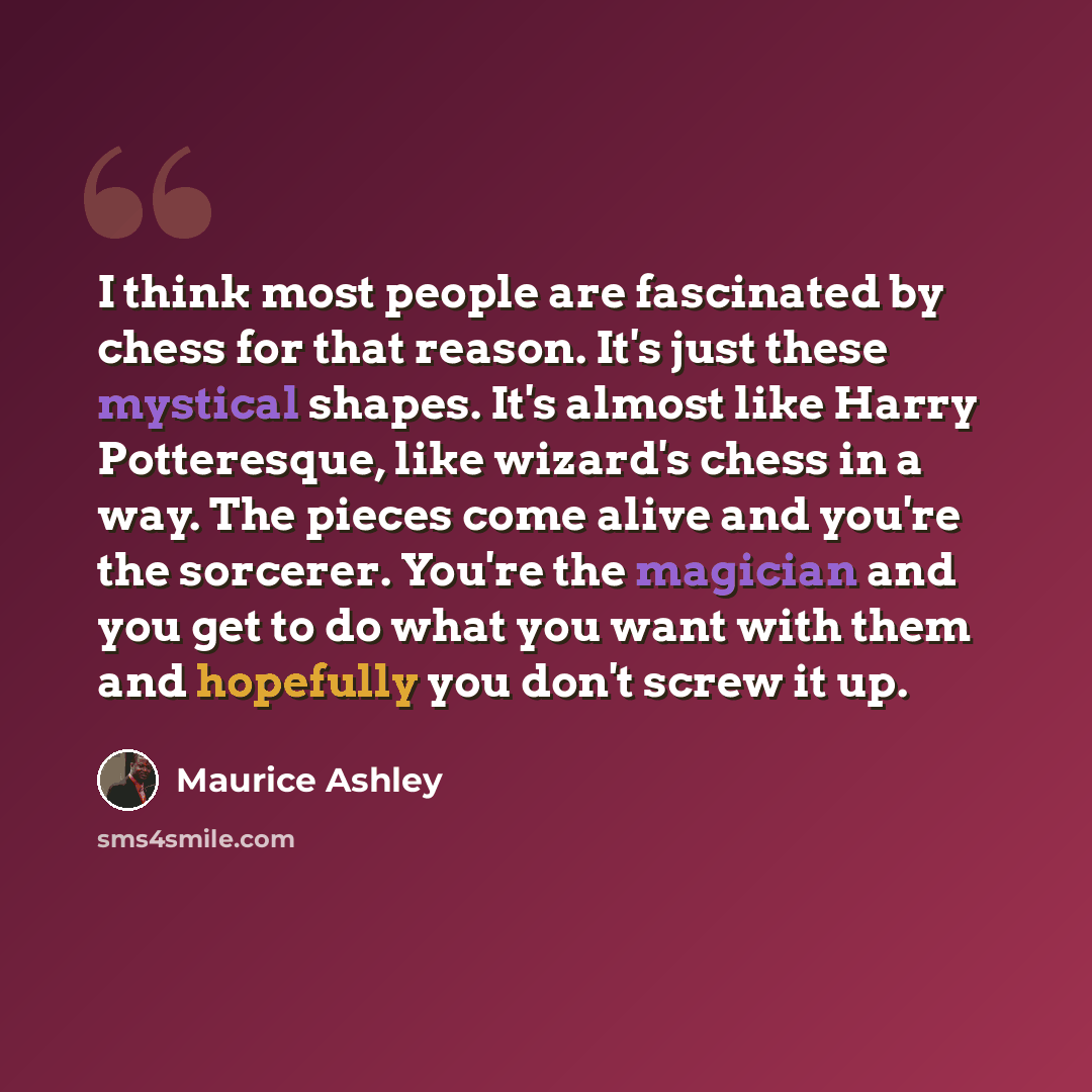 “I think most people are fascinated by chess for that reason. It's just these mystical shapes. It's almost like Harry Potteresque, like wizard's chess in a way. The pieces come alive and you're the sorcerer. You're the magician and you get to do what you want with them and hopefully you don't screw…” quote by Maurice Ashley