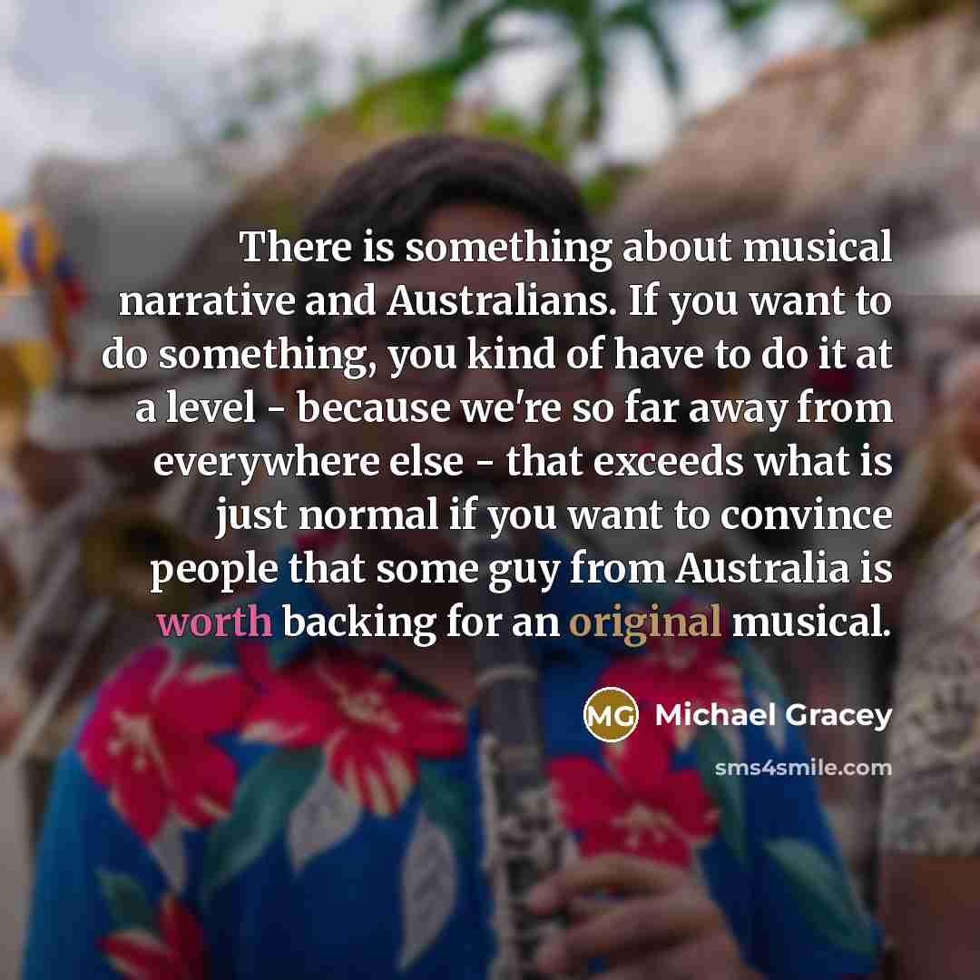 “There is something about musical narrative and Australians. If you want to do something, you kind of have to do it at a level - because we're so far away from everywhere else - that exceeds what is just normal if you want to convince people that some guy from Australia is worth backing for an…” quote by Michael Gracey