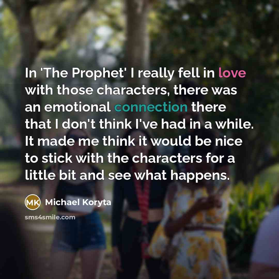 “In 'The Prophet' I really fell in love with those characters, there was an emotional connection there that I don't think I've had in a while. It made me think it would be nice to stick with the characters for a little bit and see what happens.” quote by Michael Koryta