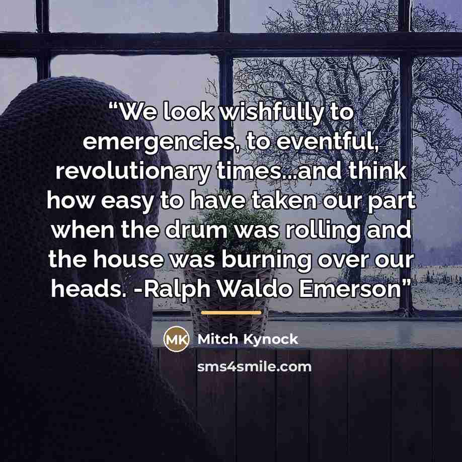 “We look wishfully to emergencies, to eventful, revolutionary times...and think how easy to have taken our part when the drum was rolling and the house was burning over our heads. -Ralph Waldo Emerson” quote by Mitch Kynock