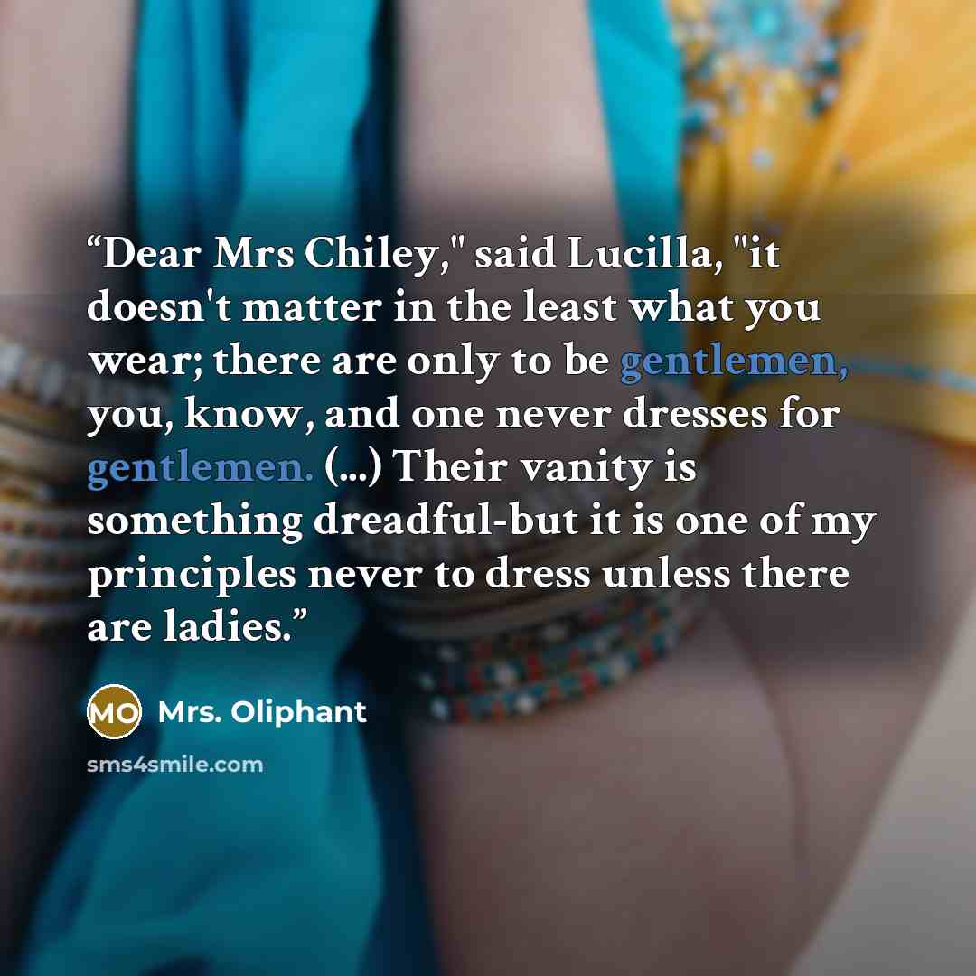 “Dear Mrs Chiley," said Lucilla, "it doesn't matter in the least what you wear; there are only to be gentlemen, you, know, and one never dresses for gentlemen. (...) Their vanity is something dreadful-but it is one of my principles never to dress unless there are ladies.” quote by Mrs. Oliphant