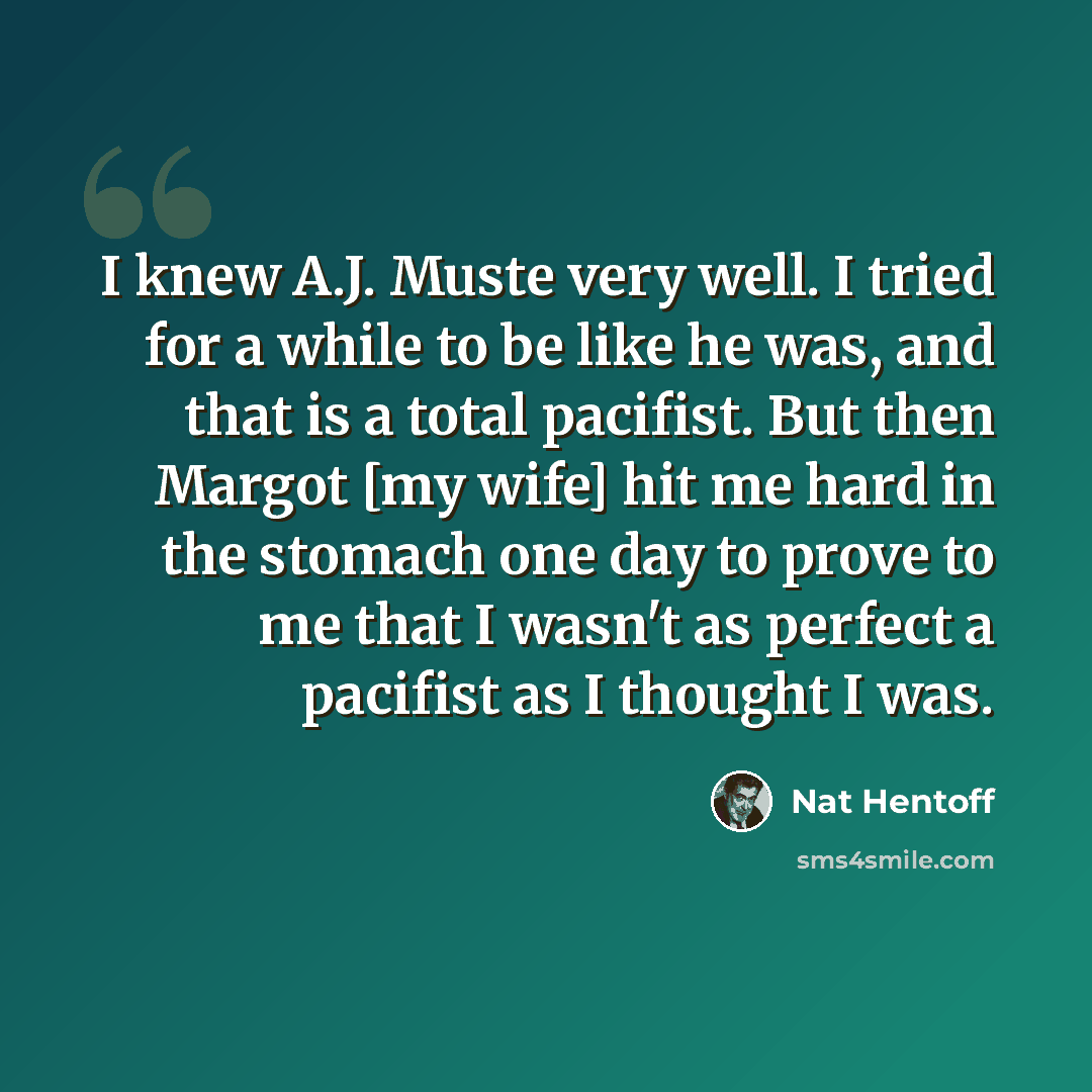 “I knew A.J. Muste very well. I tried for a while to be like he was, and that is a total pacifist. But then Margot [my wife] hit me hard in the stomach one day to prove to me that I wasn't as perfect a pacifist as I thought I was.” quote by Nat Hentoff