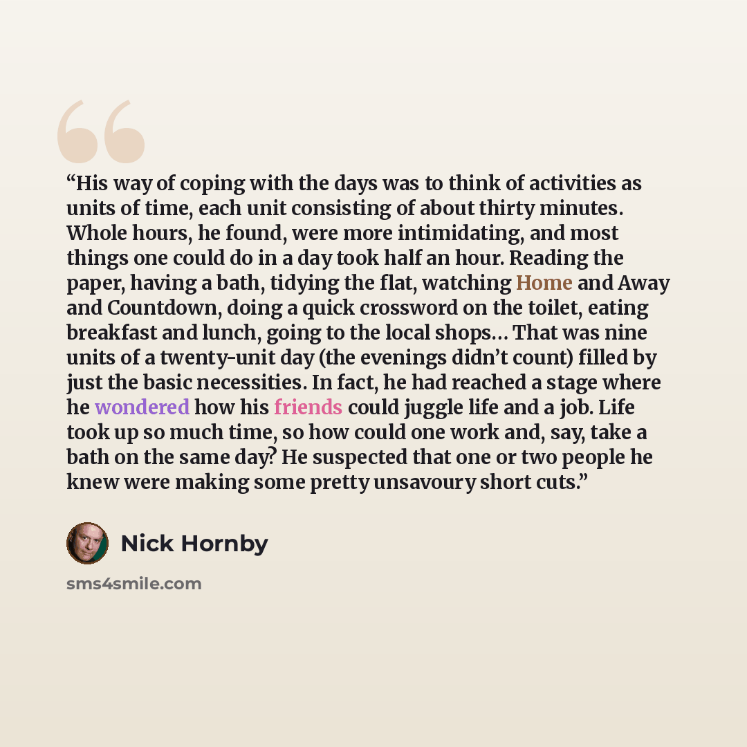 “His way of coping with the days was to think of activities as units of time, each unit consisting of about thirty minutes. Whole hours, he found, were more intimidating, and most things one could do in a day took half an hour. Reading the paper, having a bath, tidying the flat, watching Home and…” quote by Nick Hornby