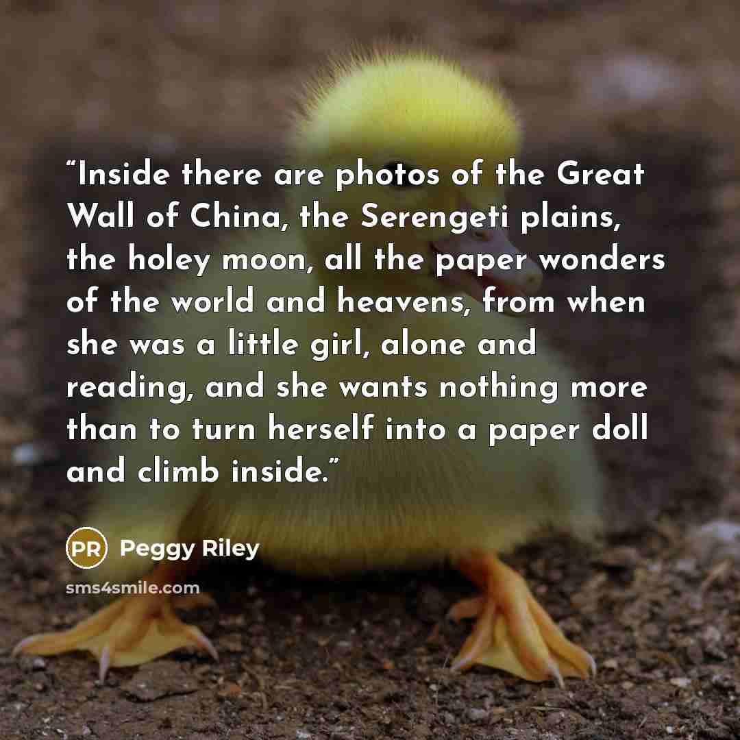 “Inside there are photos of the Great Wall of China, the Serengeti plains, the holey moon, all the paper wonders of the world and heavens, from when she was a little girl, alone and reading, and she wants nothing more than to turn herself into a paper doll and climb inside.” quote by Peggy Riley