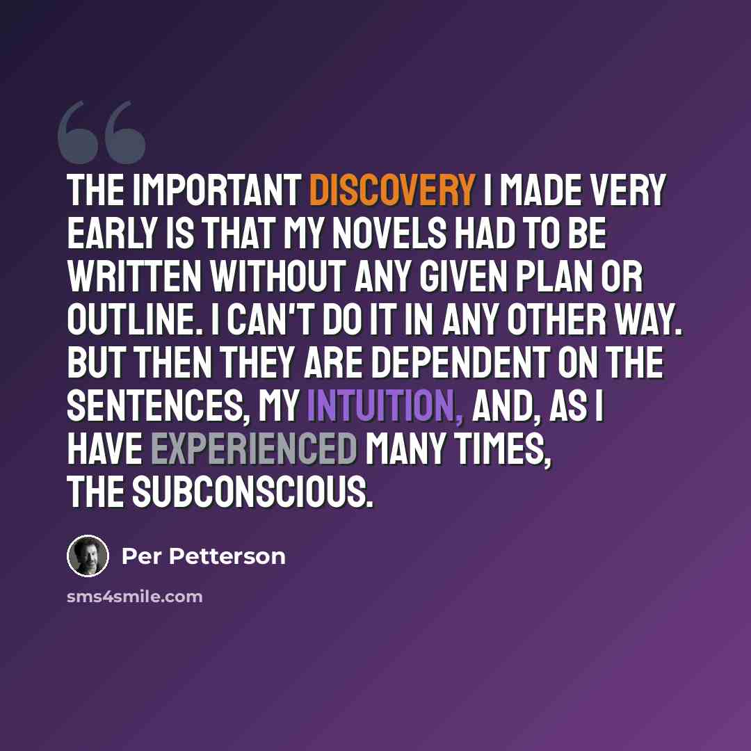 “The important discovery I made very early is that my novels had to be written without any given plan or outline. I can't do it in any other way. But then they are dependent on the sentences, my intuition, and, as I have experienced many times, the subconscious.” quote by Per Petterson