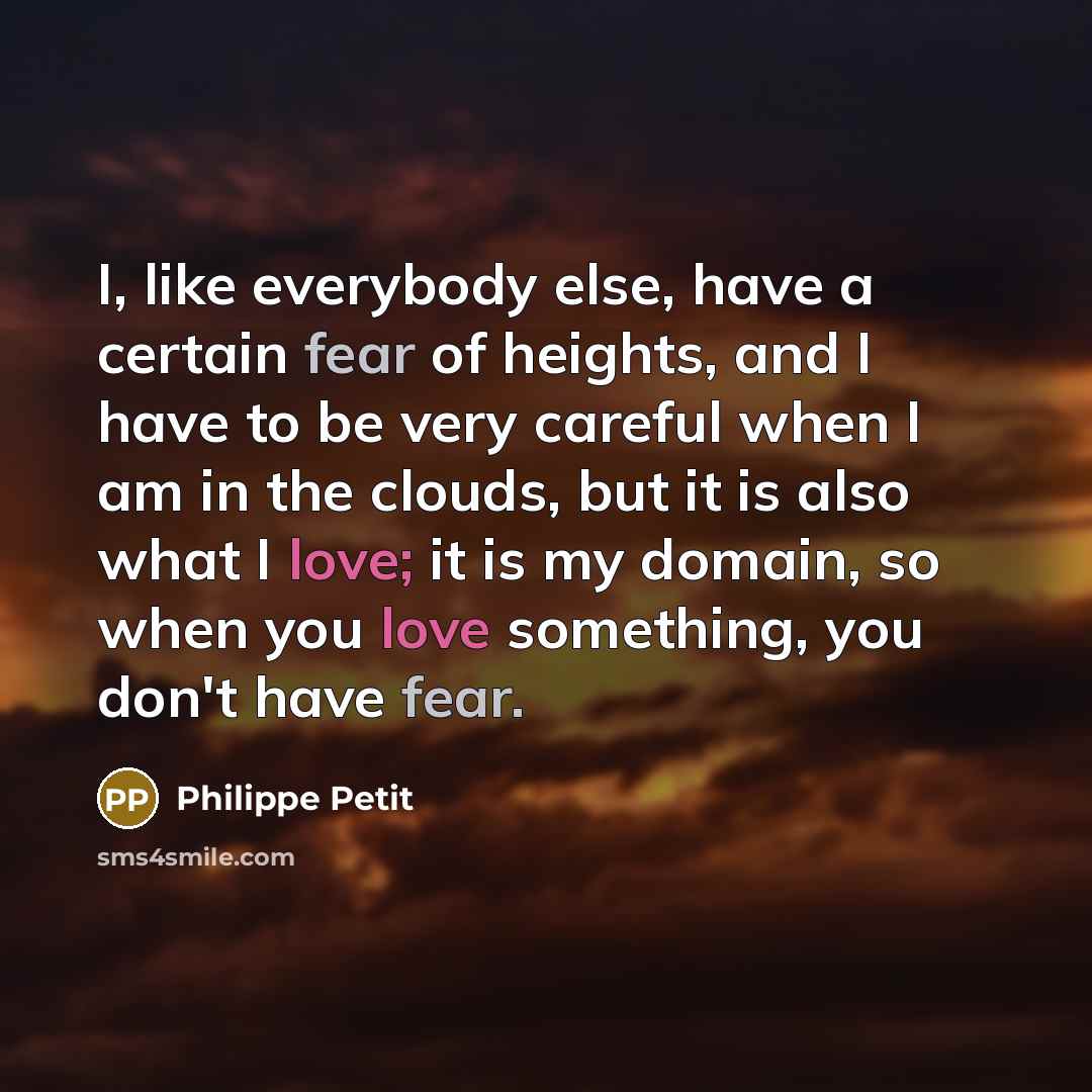 “I, like everybody else, have a certain fear of heights, and I have to be very careful when I am in the clouds, but it is also what I love; it is my domain, so when you love something, you don't have fear.” quote by Philippe Petit