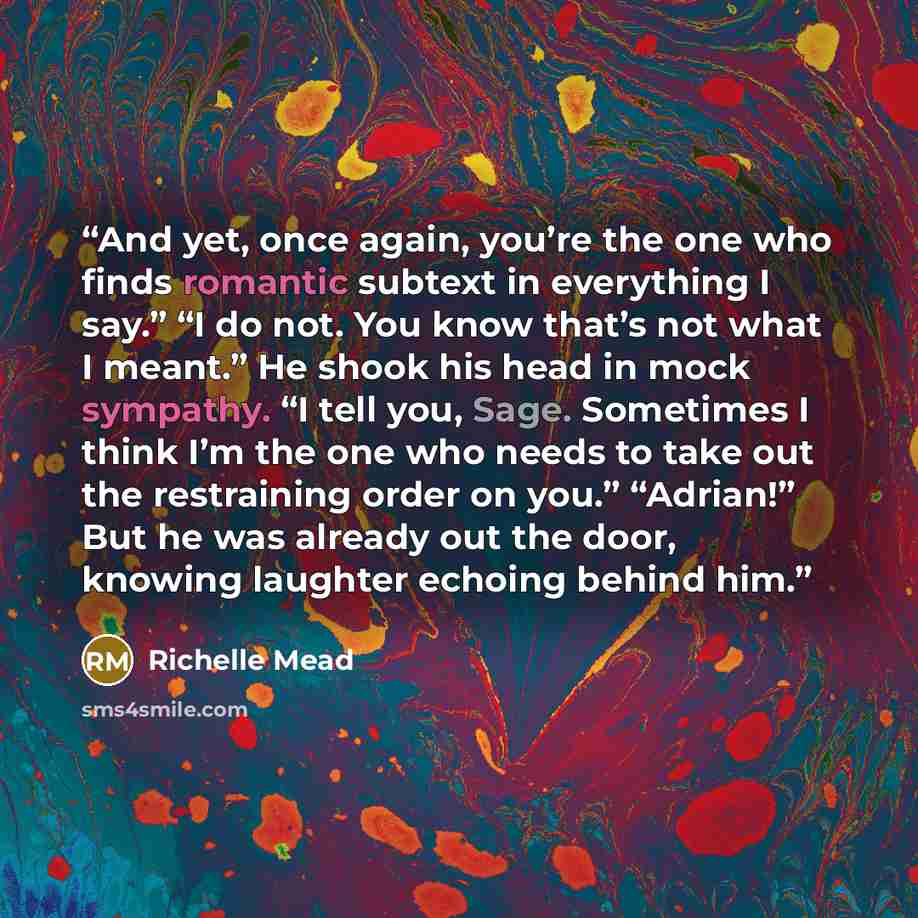 “And yet, once again, you’re the one who finds romantic subtext in everything I say.” “I do not. You know that’s not what I meant.” He shook his head in mock sympathy. “I tell you, Sage. Sometimes I think I’m the one who needs to take out the restraining order on you.” “Adrian!” But he was already…” quote by Richelle Mead