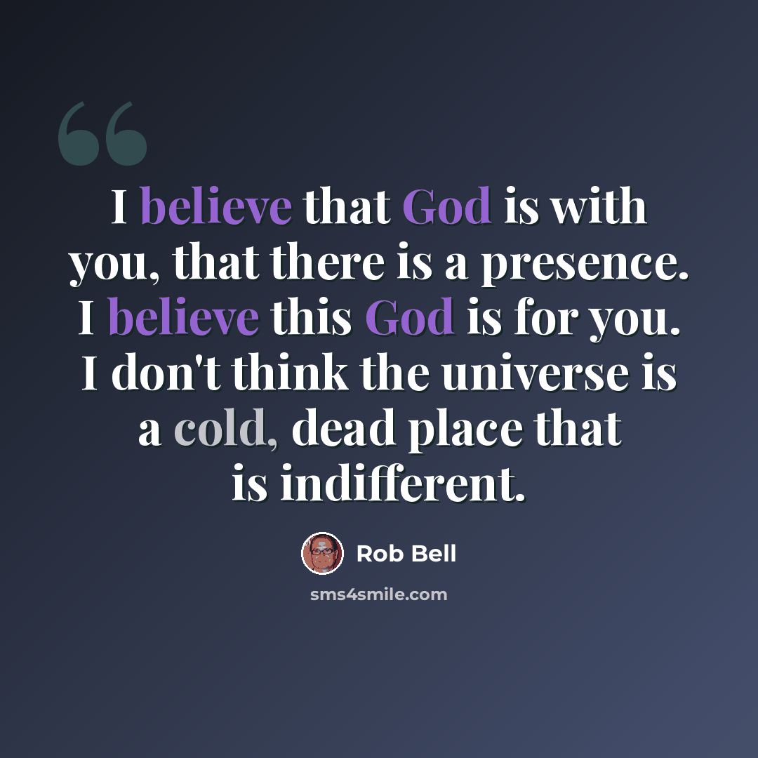 “I believe that God is with you, that there is a presence. I believe this God is for you. I don't think the universe is a cold, dead place that is indifferent.” quote by Rob Bell