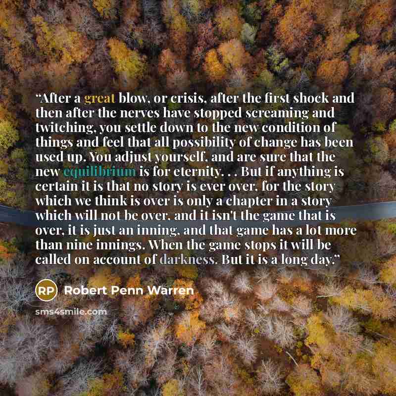 “After a great blow, or crisis, after the first shock and then after the nerves have stopped screaming and twitching, you settle down to the new condition of things and feel that all possibility of change has been used up. You adjust yourself, and are sure that the new equilibrium is for eternity…” quote by Robert Penn Warren
