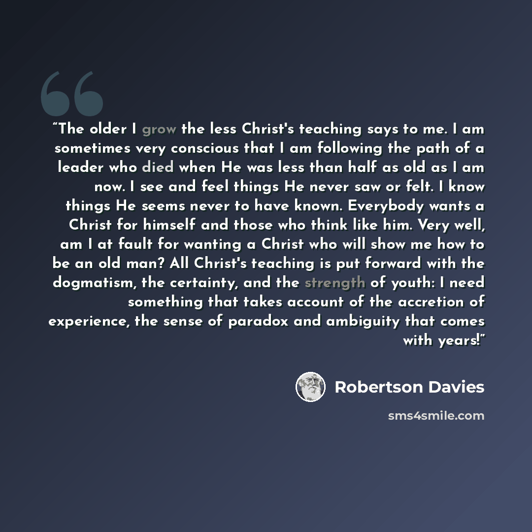 “The older I grow the less Christ's teaching says to me. I am sometimes very conscious that I am following the path of a leader who died when He was less than half as old as I am now. I see and feel things He never saw or felt. I know things He seems never to have known. Everybody wants a Christ…” quote by Robertson Davies