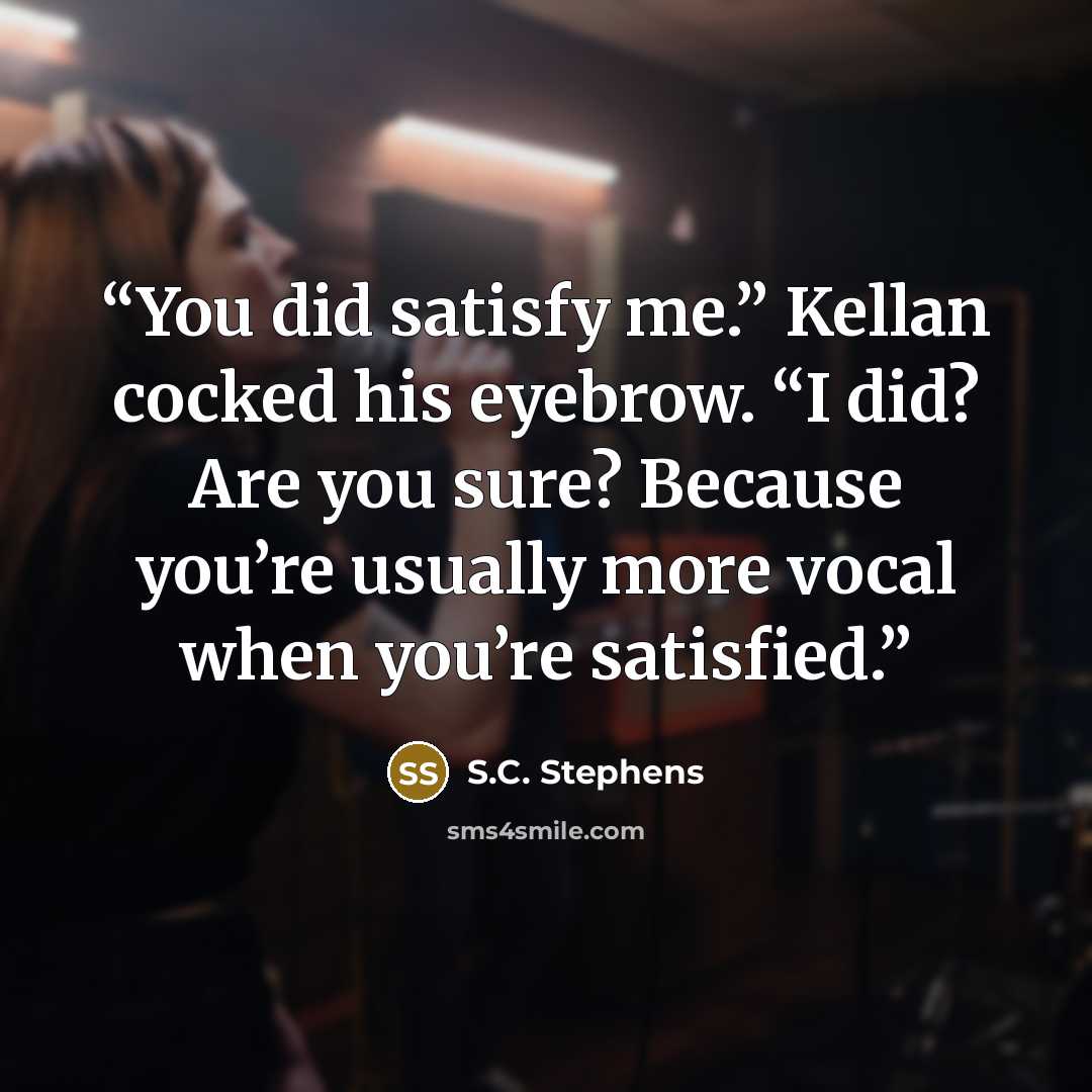 “You did satisfy me.” Kellan cocked his eyebrow. “I did? Are you sure? Because you’re usually more vocal when you’re satisfied.” quote by S.C. Stephens