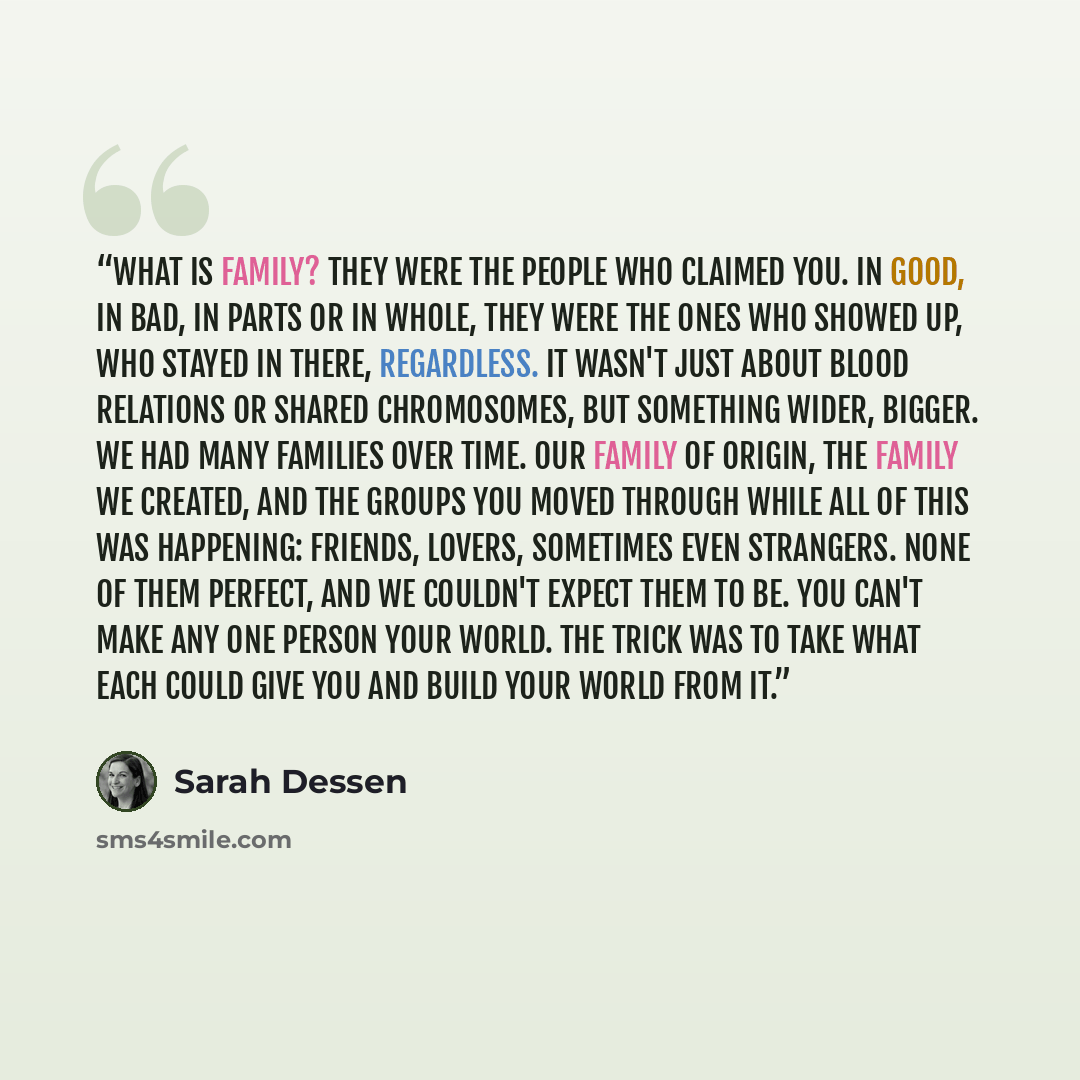 “What is family? They were the people who claimed you. In good, in bad, in parts or in whole, they were the ones who showed up, who stayed in there, regardless. It wasn't just about blood relations or shared chromosomes, but something wider, bigger. We had many families over time. Our family of…” quote by Sarah Dessen