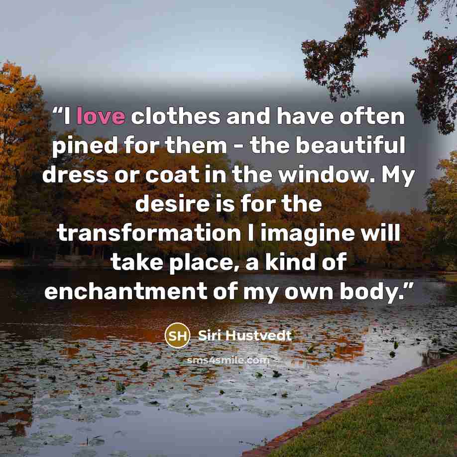 “I love clothes and have often pined for them - the beautiful dress or coat in the window. My desire is for the transformation I imagine will take place, a kind of enchantment of my own body.” quote by Siri Hustvedt