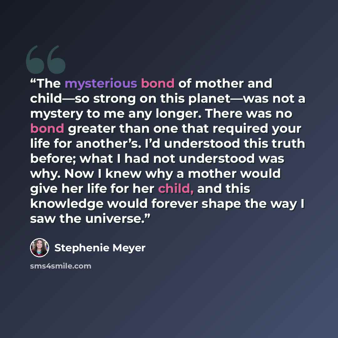 “The mysterious bond of mother and child—so strong on this planet—was not a mystery to me any longer. There was no bond greater than one that required your life for another’s. I’d understood this truth before; what I had not understood was why. Now I knew why a mother would give her life for her…” quote by Stephenie Meyer