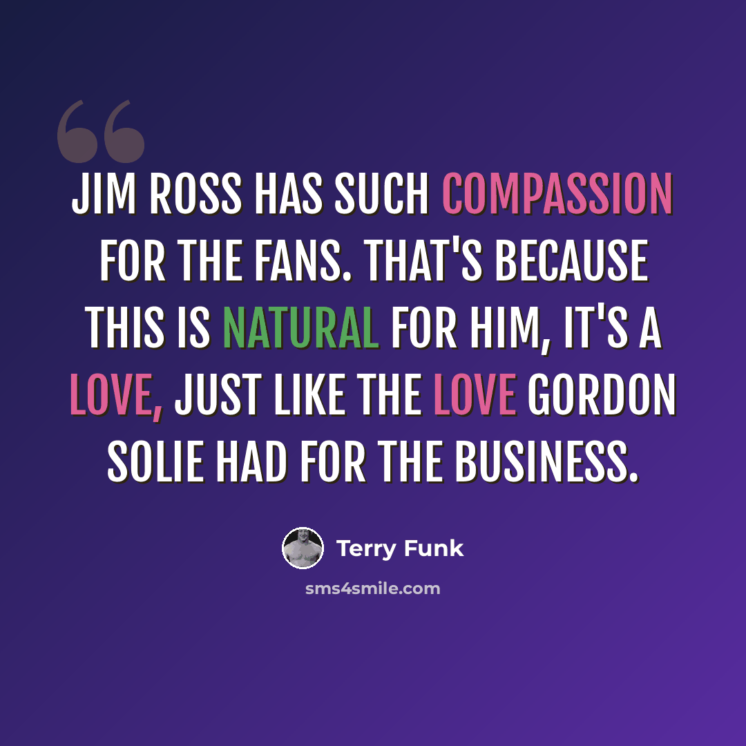 “Jim Ross has such compassion for the fans. That's because this is natural for him, it's a love, just like the love Gordon Solie had for the business.” quote by Terry Funk