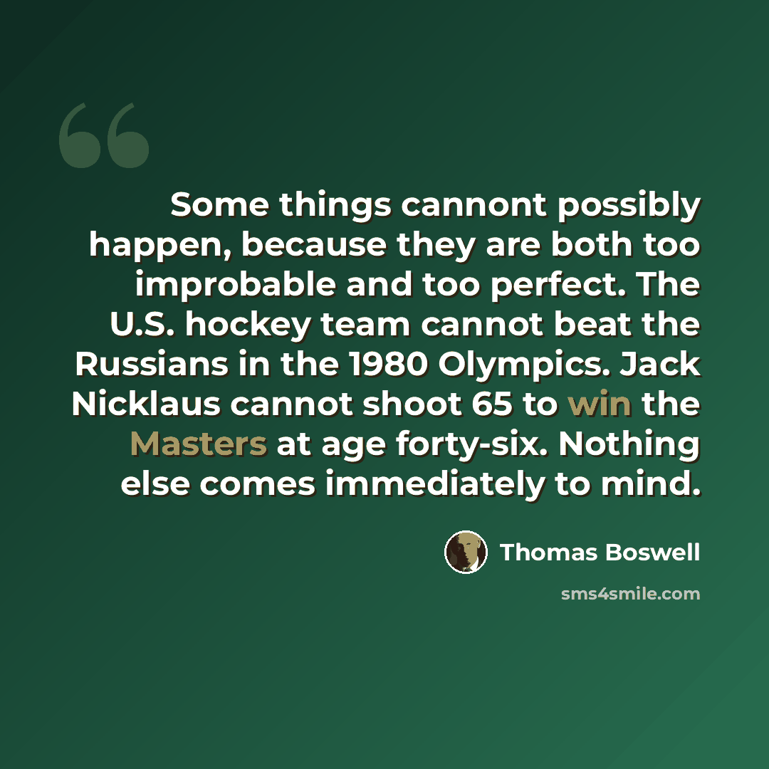 “Some things cannont possibly happen, because they are both too improbable and too perfect. The U.S. hockey team cannot beat the Russians in the 1980 Olympics. Jack Nicklaus cannot shoot 65 to win the Masters at age forty-six. Nothing else comes immediately to mind.” quote by Thomas Boswell