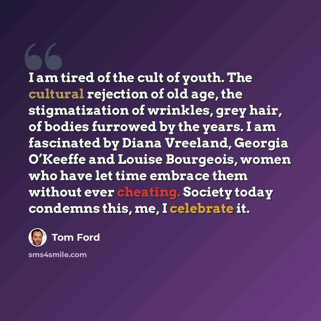 “I am tired of the cult of youth. The cultural rejection of old age, the stigmatization of wrinkles, grey hair, of bodies furrowed by the years. I am fascinated by Diana Vreeland, Georgia O’Keeffe and Louise Bourgeois, women who have let time embrace them without ever cheating. Society today…” quote by Tom Ford