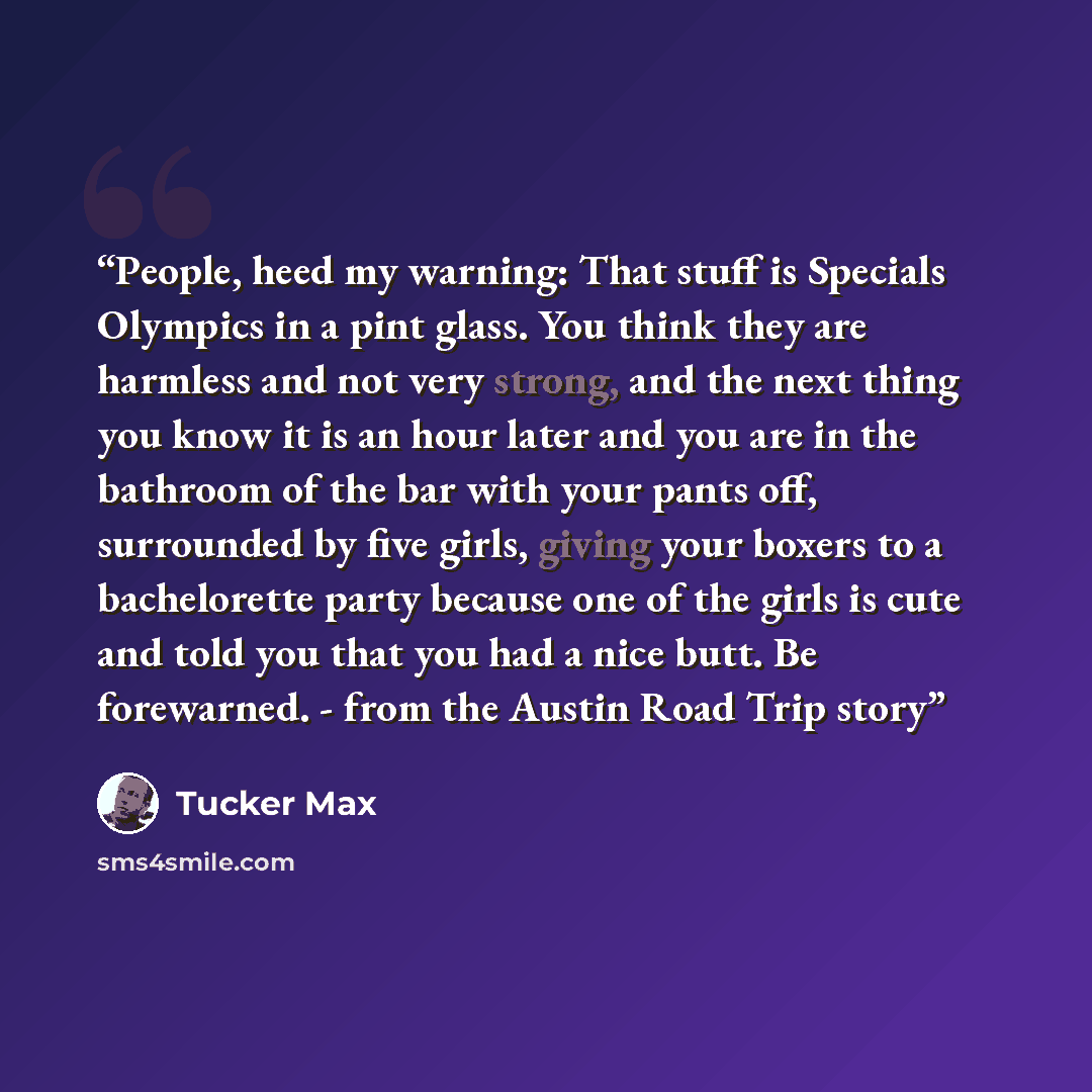 “People, heed my warning: That stuff is Specials Olympics in a pint glass. You think they are harmless and not very strong, and the next thing you know it is an hour later and you are in the bathroom of the bar with your pants off, surrounded by five girls, giving your boxers to a bachelorette…” quote by Tucker Max