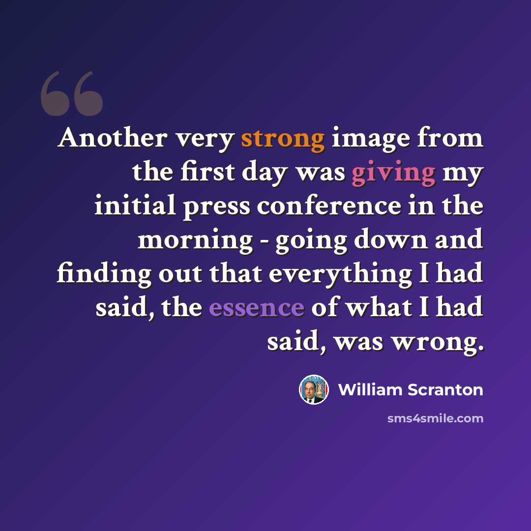 “Another very strong image from the first day was giving my initial press conference in the morning - going down and finding out that everything I had said, the essence of what I had said, was wrong.” quote by William Scranton