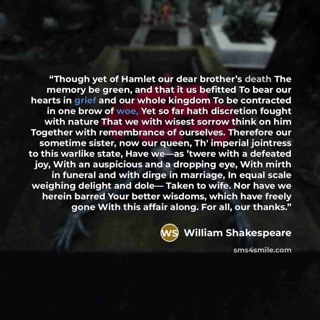 “Though yet of Hamlet our dear brother’s death The memory be green, and that it us befitted To bear our hearts in grief and our whole kingdom To be contracted in one brow of woe, Yet so far hath discretion fought with nature That we with wisest sorrow think on him Together with remembrance of…” quote by William Shakespeare