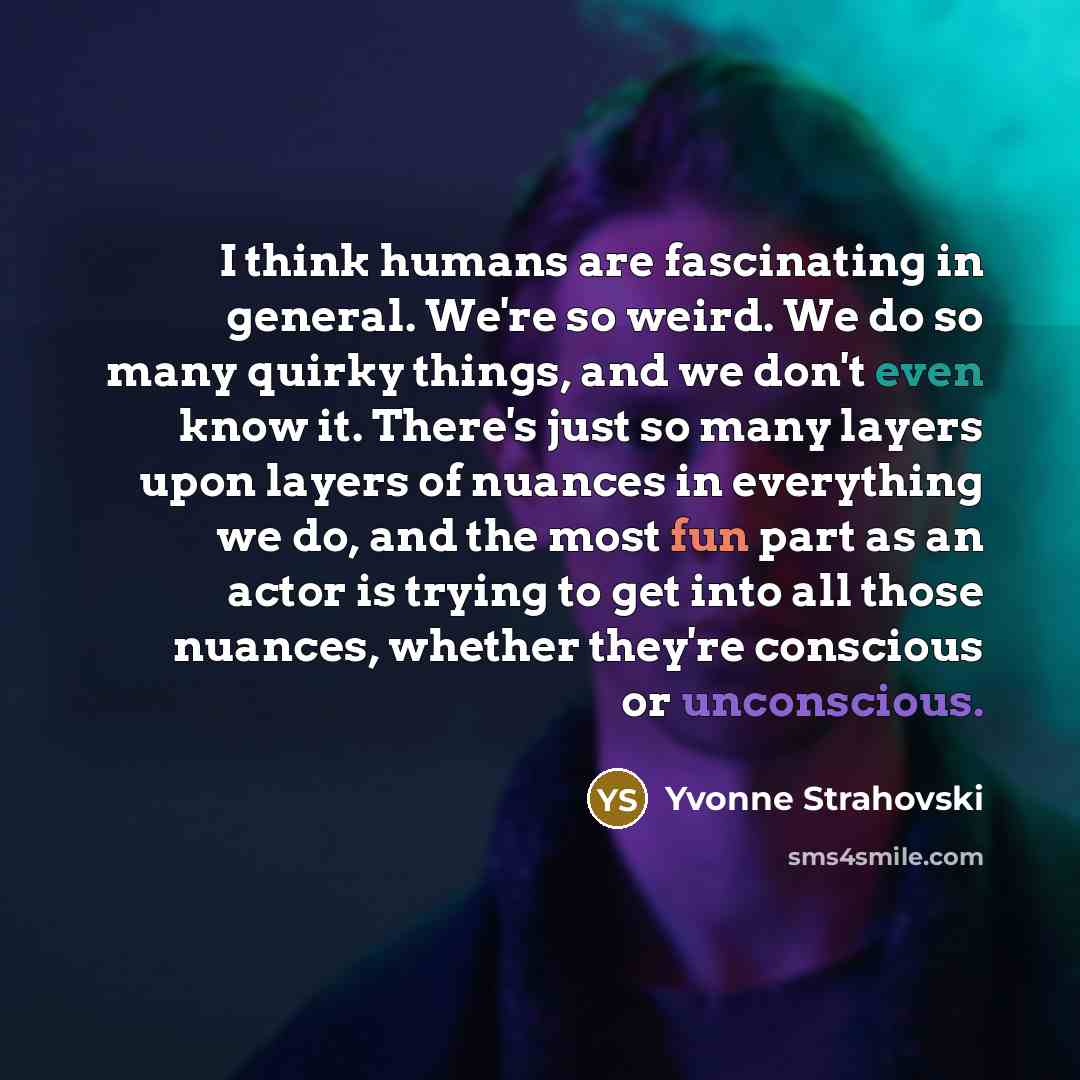 “I think humans are fascinating in general. We're so weird. We do so many quirky things, and we don't even know it. There's just so many layers upon layers of nuances in everything we do, and the most fun part as an actor is trying to get into all those nuances, whether they're conscious or…” quote by Yvonne Strahovski