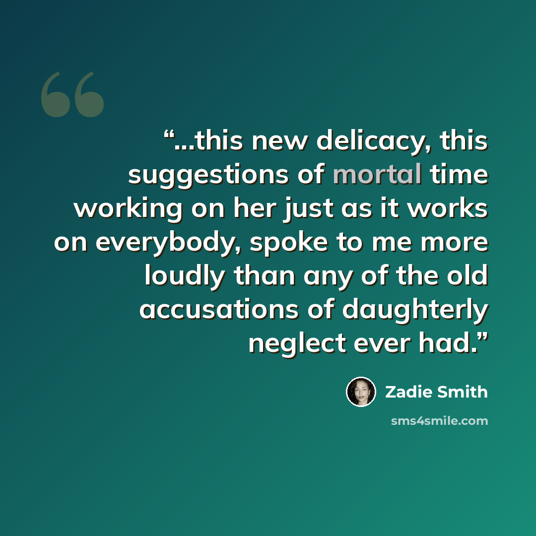 “...this new delicacy, this suggestions of mortal time working on her just as it works on everybody, spoke to me more loudly than any of the old accusations of daughterly neglect ever had.” quote by Zadie Smith
