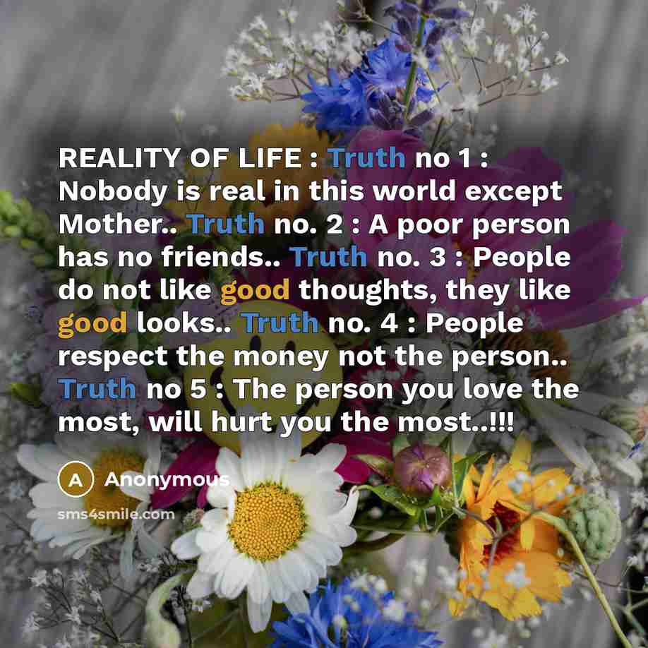 “REALITY OF LIFE : Truth no 1 : Nobody is real in this world except Mother.. Truth no. 2 : A poor person has no friends.. Truth no. 3 : People do not like good thoughts, they like good looks.. Truth no. 4 : People respect the money not the person.. Truth no 5 : The person you love the most, will…” quote by Anonymous